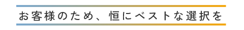 お客様のため、恒にベストな選択を